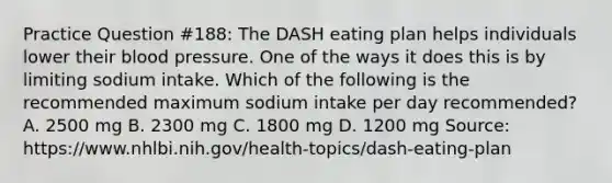 Practice Question #188: The DASH eating plan helps individuals lower their blood pressure. One of the ways it does this is by limiting sodium intake. Which of the following is the recommended maximum sodium intake per day recommended? A. 2500 mg B. 2300 mg C. 1800 mg D. 1200 mg Source: https://www.nhlbi.nih.gov/health-topics/dash-eating-plan