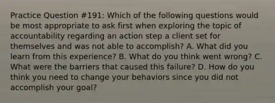 Practice Question #191: Which of the following questions would be most appropriate to ask first when exploring the topic of accountability regarding an action step a client set for themselves and was not able to accomplish? A. What did you learn from this experience? B. What do you think went wrong? C. What were the barriers that caused this failure? D. How do you think you need to change your behaviors since you did not accomplish your goal?