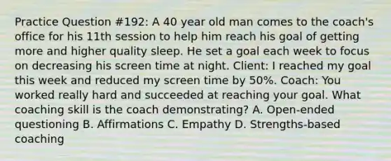 Practice Question #192: A 40 year old man comes to the coach's office for his 11th session to help him reach his goal of getting more and higher quality sleep. He set a goal each week to focus on decreasing his screen time at night. Client: I reached my goal this week and reduced my screen time by 50%. Coach: You worked really hard and succeeded at reaching your goal. What coaching skill is the coach demonstrating? A. Open-ended questioning B. Affirmations C. Empathy D. Strengths-based coaching