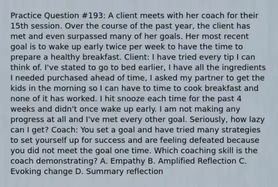 Practice Question #193: A client meets with her coach for their 15th session. Over the course of the past year, the client has met and even surpassed many of her goals. Her most recent goal is to wake up early twice per week to have the time to prepare a healthy breakfast. Client: I have tried every tip I can think of. I've stated to go to bed earlier, I have all the ingredients I needed purchased ahead of time, I asked my partner to get the kids in the morning so I can have to time to cook breakfast and none of it has worked. I hit snooze each time for the past 4 weeks and didn't once wake up early. I am not making any progress at all and I've met every other goal. Seriously, how lazy can I get? Coach: You set a goal and have tried many strategies to set yourself up for success and are feeling defeated because you did not meet the goal one time. Which coaching skill is the coach demonstrating? A. Empathy B. Amplified Reflection C. Evoking change D. Summary reflection