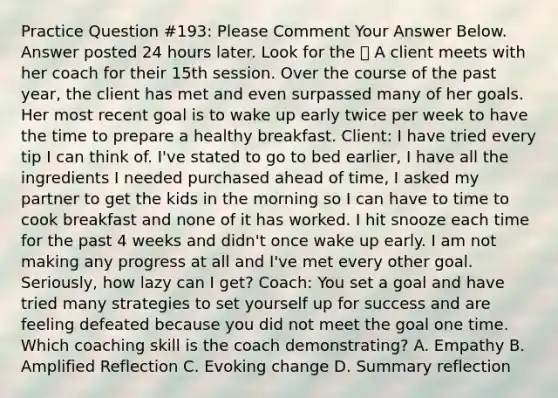 Practice Question #193: Please Comment Your Answer Below. Answer posted 24 hours later. Look for the 🙌 A client meets with her coach for their 15th session. Over the course of the past year, the client has met and even surpassed many of her goals. Her most recent goal is to wake up early twice per week to have the time to prepare a healthy breakfast. Client: I have tried every tip I can think of. I've stated to go to bed earlier, I have all the ingredients I needed purchased ahead of time, I asked my partner to get the kids in the morning so I can have to time to cook breakfast and none of it has worked. I hit snooze each time for the past 4 weeks and didn't once wake up early. I am not making any progress at all and I've met every other goal. Seriously, how lazy can I get? Coach: You set a goal and have tried many strategies to set yourself up for success and are feeling defeated because you did not meet the goal one time. Which coaching skill is the coach demonstrating? A. Empathy B. Amplified Reflection C. Evoking change D. Summary reflection