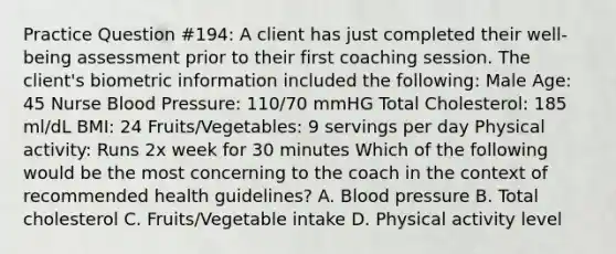 Practice Question #194: A client has just completed their well-being assessment prior to their first coaching session. The client's biometric information included the following: Male Age: 45 Nurse Blood Pressure: 110/70 mmHG Total Cholesterol: 185 ml/dL BMI: 24 Fruits/Vegetables: 9 servings per day Physical activity: Runs 2x week for 30 minutes Which of the following would be the most concerning to the coach in the context of recommended health guidelines? A. Blood pressure B. Total cholesterol C. Fruits/Vegetable intake D. Physical activity level