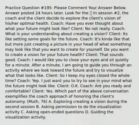 Practice Question #195: Please Comment Your Answer Below. Answer posted 24 hours later. Look for the 🙌 In session #2, the coach and the client decide to explore the client's vision of his/her optimal health. Coach: Have you ever thought about what your future might look like? Client: No not really. Coach: What is your understanding about creating a vision? Client: Its like setting some goals for the future. Coach: It's kinda like that but more just creating a picture in your head of what something may look like that you want to create for yourself. Do you want to create a vision for your future health? Client: That sounds good. Coach: I would like you to close your eyes and sit quietly for a minute. After a minute, I am going to guide you through an activity where we look toward the future and try to visualize what that looks like. Client: So I keep my eyes closed the whole time? Coach: Yep. I just want you to try to see in your mind what the future might look like. Client: O.K. Coach: Are you ready and comfortable? Client: Yes. Which part of the above conversation exemplifies the coach approach of honoring the client's autonomy. (Muth, 76) A. Exploring creating a vision during the second session B. Asking permission to do the visualization activity C. Asking open-ended questions D. Guiding the visualization activity.