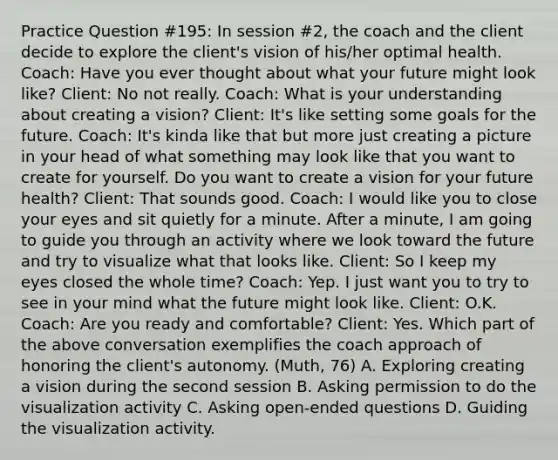 Practice Question #195: In session #2, the coach and the client decide to explore the client's vision of his/her optimal health. Coach: Have you ever thought about what your future might look like? Client: No not really. Coach: What is your understanding about creating a vision? Client: It's like setting some goals for the future. Coach: It's kinda like that but more just creating a picture in your head of what something may look like that you want to create for yourself. Do you want to create a vision for your future health? Client: That sounds good. Coach: I would like you to close your eyes and sit quietly for a minute. After a minute, I am going to guide you through an activity where we look toward the future and try to visualize what that looks like. Client: So I keep my eyes closed the whole time? Coach: Yep. I just want you to try to see in your mind what the future might look like. Client: O.K. Coach: Are you ready and comfortable? Client: Yes. Which part of the above conversation exemplifies the coach approach of honoring the client's autonomy. (Muth, 76) A. Exploring creating a vision during the second session B. Asking permission to do the visualization activity C. Asking open-ended questions D. Guiding the visualization activity.