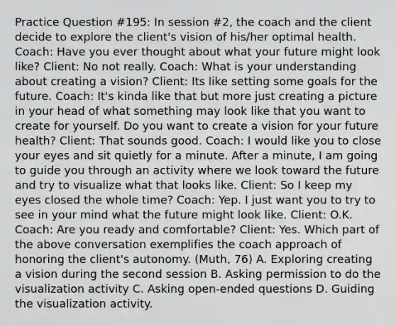 Practice Question #195: In session #2, the coach and the client decide to explore the client's vision of his/her optimal health. Coach: Have you ever thought about what your future might look like? Client: No not really. Coach: What is your understanding about creating a vision? Client: Its like setting some goals for the future. Coach: It's kinda like that but more just creating a picture in your head of what something may look like that you want to create for yourself. Do you want to create a vision for your future health? Client: That sounds good. Coach: I would like you to close your eyes and sit quietly for a minute. After a minute, I am going to guide you through an activity where we look toward the future and try to visualize what that looks like. Client: So I keep my eyes closed the whole time? Coach: Yep. I just want you to try to see in your mind what the future might look like. Client: O.K. Coach: Are you ready and comfortable? Client: Yes. Which part of the above conversation exemplifies the coach approach of honoring the client's autonomy. (Muth, 76) A. Exploring creating a vision during the second session B. Asking permission to do the visualization activity C. Asking open-ended questions D. Guiding the visualization activity.