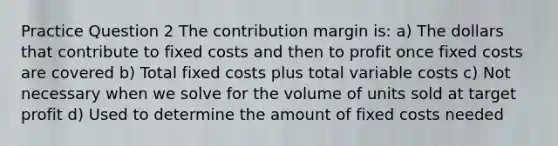 Practice Question 2 The contribution margin is: a) The dollars that contribute to fixed costs and then to profit once fixed costs are covered b) Total fixed costs plus total variable costs c) Not necessary when we solve for the volume of units sold at target profit d) Used to determine the amount of fixed costs needed