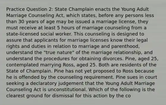 Practice Question 2: State Champlain enacts the Young Adult Marriage Counseling Act, which states, before any persons less than 30 years of age may be issued a marriage license, they must receive at least 5 hours of marriage counseling from a state-licensed social worker. This counseling is designed to assure that applicants for marriage licenses know their legal rights and duties in relation to marriage and parenthood, understand the "true nature" of the marriage relationship, and understand the procedures for obtaining divorces. Pine, aged 25, contemplated marrying Ross, aged 25. Both are residents of the State of Champlain. Pine has not yet proposed to Ross because he is offended by the counseling requirement. Pine sues in court seeking a declaratory judgement that the Young Adult Marriage Counseling Act is unconstitutional. Which of the following is the clearest ground for dismissal for this action by the co