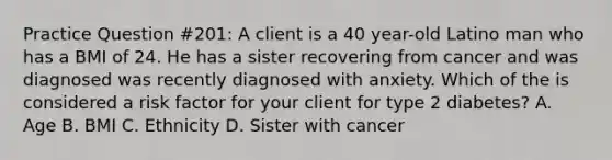 Practice Question #201: A client is a 40 year-old Latino man who has a BMI of 24. He has a sister recovering from cancer and was diagnosed was recently diagnosed with anxiety. Which of the is considered a risk factor for your client for type 2 diabetes? A. Age B. BMI C. Ethnicity D. Sister with cancer