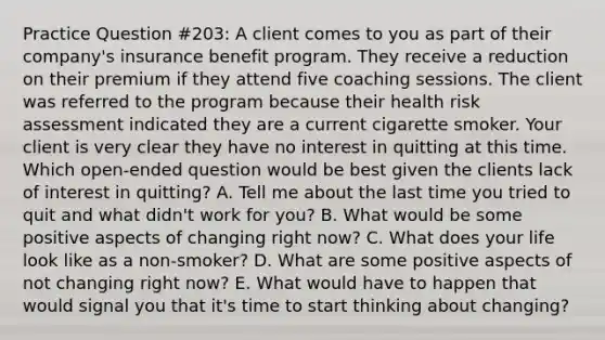 Practice Question #203: A client comes to you as part of their company's insurance benefit program. They receive a reduction on their premium if they attend five coaching sessions. The client was referred to the program because their health risk assessment indicated they are a current cigarette smoker. Your client is very clear they have no interest in quitting at this time. Which open-ended question would be best given the clients lack of interest in quitting? A. Tell me about the last time you tried to quit and what didn't work for you? B. What would be some positive aspects of changing right now? C. What does your life look like as a non-smoker? D. What are some positive aspects of not changing right now? E. What would have to happen that would signal you that it's time to start thinking about changing?