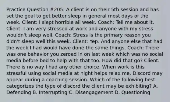 Practice Question #205: A client is on their 5th session and has set the goal to get better sleep in general most days of the week. Client: I slept horrible all week. Coach: Tell me about it. Client: I am very stressed at work and anyone with my stress wouldn't sleep well. Coach: Stress is the primary reason you didn't sleep well this week. Client: Yep. And anyone else that had the week I had would have done the same things. Coach: There was one behavior you zeroed in on last week which was no social media before bed to help with that too. How did that go? Client: There is no way I had any other choice. When work is this stressful using social media at night helps relax me. Discord may appear during a coaching session. Which of the following best categorizes the type of discord the client may be exhibiting? A. Defending B. Interrupting C. Disengagement D. Questioning