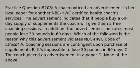 Practice Question #208: A coach noticed an advertisement in her local paper for another NBC-HWC certified health coach's services. The advertisement indicates that if people buy a 60-day supply of supplements the coach will give them 3 free coaching sessions. In addition, the advertisement indicates most people lose 30 pounds in 60 days. Which of the following is the reason why this advertisement violates NBC-HWC Code of Ethics? A. Coaching sessions are contingent upon purchase of supplements B. It's impossible to lose 30 pounds in 60 days C. The coach placed an advertisement in a paper D. None of the above