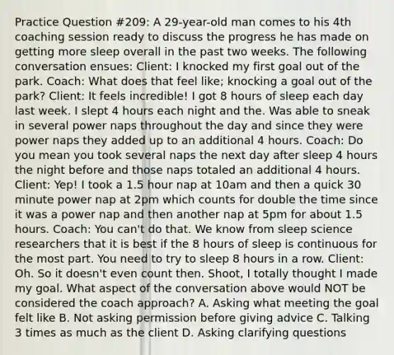 Practice Question #209: A 29-year-old man comes to his 4th coaching session ready to discuss the progress he has made on getting more sleep overall in the past two weeks. The following conversation ensues: Client: I knocked my first goal out of the park. Coach: What does that feel like; knocking a goal out of the park? Client: It feels incredible! I got 8 hours of sleep each day last week. I slept 4 hours each night and the. Was able to sneak in several power naps throughout the day and since they were power naps they added up to an additional 4 hours. Coach: Do you mean you took several naps the next day after sleep 4 hours the night before and those naps totaled an additional 4 hours. Client: Yep! I took a 1.5 hour nap at 10am and then a quick 30 minute power nap at 2pm which counts for double the time since it was a power nap and then another nap at 5pm for about 1.5 hours. Coach: You can't do that. We know from sleep science researchers that it is best if the 8 hours of sleep is continuous for the most part. You need to try to sleep 8 hours in a row. Client: Oh. So it doesn't even count then. Shoot, I totally thought I made my goal. What aspect of the conversation above would NOT be considered the coach approach? A. Asking what meeting the goal felt like B. Not asking permission before giving advice C. Talking 3 times as much as the client D. Asking clarifying questions