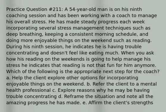 Practice Question #211: A 54-year-old man is on his ninth coaching session and has been working with a coach to manage his overall stress. He has made steady progress each week incorporating several stress management techniques such as deep breathing, keeping a consistent morning schedule, and doing more enjoyable things on the weekend such as reading. During his ninth session, he indicates he is having trouble concentrating and doesn't feel like eating much. When you ask how his reading on the weekends is going to help manage his stress he indicates that reading is not that fun for him anymore. Which of the following is the appropriate next step for the coach? a. Help the client explore other options for incorporating enjoyable things on the weekend. b. Refer the client to a mental health professional c. Explore reasons why he may be having trouble concentrating d. Reframe the situation and note all the amazing progress he has made. e. Affirm the client's strengths