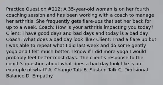 Practice Question #212: A 35-year-old woman is on her fourth coaching session and has been working with a coach to manage her arthritis. She frequently gets flare-ups that set her back for up to a week. Coach: How is your arthritis impacting you today? Client: I have good days and bad days and today is a bad day. Coach: What does a bad day look like? Client: I had a flare up but I was able to repeat what I did last week and do some gently yoga and I felt much better. I know if I did more yoga I would probably feel better most days. The client's response to the coach's question about what does a bad day look like is an example of what? A. Change Talk B. Sustain Talk C. Decisional Balance D. Empathy