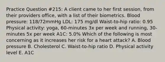 Practice Question #215: A client came to her first session, from their providers office, with a list of their biometrics. Blood pressure: 118/72mmHg LDL: 175 mg/dl Waist-to-hip ratio: 0.95 Physical activity: yoga, 60-minutes 3x per week and running, 30-minutes 5x per week A1C: 5.0% Which of the following is most concerning as it increases her risk for a heart attack? A. Blood pressure B. Cholesterol C. Waist-to-hip ratio D. Physical activity level E. A1C