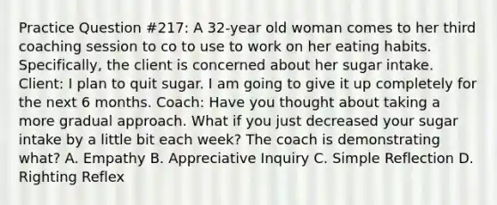 Practice Question #217: A 32-year old woman comes to her third coaching session to co to use to work on her eating habits. Specifically, the client is concerned about her sugar intake. Client: I plan to quit sugar. I am going to give it up completely for the next 6 months. Coach: Have you thought about taking a more gradual approach. What if you just decreased your sugar intake by a little bit each week? The coach is demonstrating what? A. Empathy B. Appreciative Inquiry C. Simple Reflection D. Righting Reflex