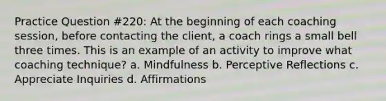 Practice Question #220: At the beginning of each coaching session, before contacting the client, a coach rings a small bell three times. This is an example of an activity to improve what coaching technique? a. Mindfulness b. Perceptive Reflections c. Appreciate Inquiries d. Affirmations