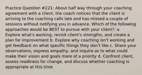 Practice Question #221: About half way through your coaching agreement with a client, the coach notices that the client is arriving to the coaching calls late and has missed a couple of sessions without notifying you in advance. Which of the following approaches would be BEST to pursue with your client?: a. Explore what's working, revisit client's strengths, and create a plan for improvement b. Explore why coaching isn't working and get feedback on what specific things they don't like c. Share your observations, express empathy, and inquire as to what could make their vision and goals more of a priority d. Confront client, assess readiness for change, and discuss whether coaching is appropriate at this time