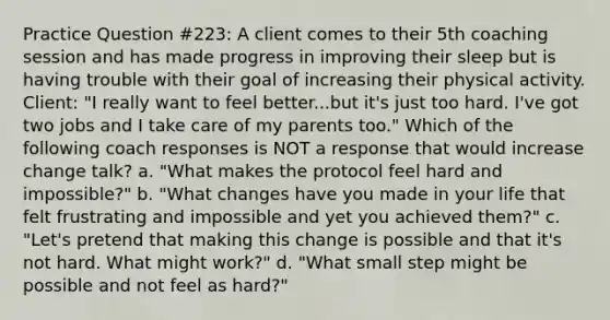 Practice Question #223: A client comes to their 5th coaching session and has made progress in improving their sleep but is having trouble with their goal of increasing their physical activity. Client: "I really want to feel better...but it's just too hard. I've got two jobs and I take care of my parents too." Which of the following coach responses is NOT a response that would increase change talk? a. "What makes the protocol feel hard and impossible?" b. "What changes have you made in your life that felt frustrating and impossible and yet you achieved them?" c. "Let's pretend that making this change is possible and that it's not hard. What might work?" d. "What small step might be possible and not feel as hard?"