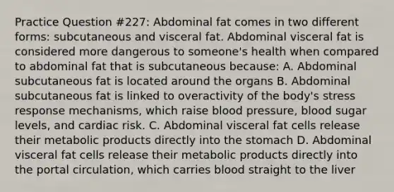 Practice Question #227: Abdominal fat comes in two different forms: subcutaneous and visceral fat. Abdominal visceral fat is considered more dangerous to someone's health when compared to abdominal fat that is subcutaneous because: A. Abdominal subcutaneous fat is located around the organs B. Abdominal subcutaneous fat is linked to overactivity of the body's stress response mechanisms, which raise blood pressure, blood sugar levels, and cardiac risk. C. Abdominal visceral fat cells release their metabolic products directly into the stomach D. Abdominal visceral fat cells release their metabolic products directly into the portal circulation, which carries blood straight to the liver