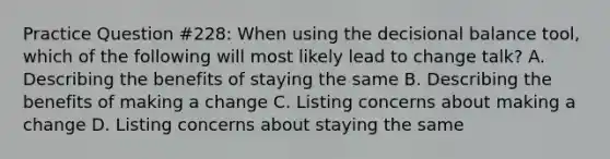 Practice Question #228: When using the decisional balance tool, which of the following will most likely lead to change talk? A. Describing the benefits of staying the same B. Describing the benefits of making a change C. Listing concerns about making a change D. Listing concerns about staying the same