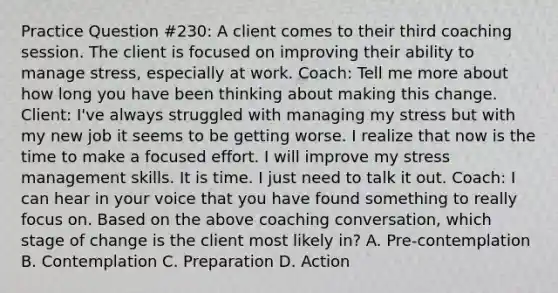 Practice Question #230: A client comes to their third coaching session. The client is focused on improving their ability to manage stress, especially at work. Coach: Tell me more about how long you have been thinking about making this change. Client: I've always struggled with managing my stress but with my new job it seems to be getting worse. I realize that now is the time to make a focused effort. I will improve my stress management skills. It is time. I just need to talk it out. Coach: I can hear in your voice that you have found something to really focus on. Based on the above coaching conversation, which stage of change is the client most likely in? A. Pre-contemplation B. Contemplation C. Preparation D. Action