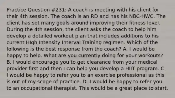 Practice Question #231: A coach is meeting with his client for their 4th session. The coach is an RD and has his NBC-HWC. The client has set many goals around improving their fitness level. During the 4th session, the client asks the coach to help him develop a detailed workout plan that includes additions to his current HIgh Intensity Interval Training regimen. Which of the following is the best response from the coach? A. I would be happy to help. What are you currently doing for your workouts? B. I would encourage you to get clearance from your medical provider first and then I can help you develop a HIIT program. C. I would be happy to refer you to an exercise professional as this is out of my scope of practice. D. I would be happy to refer you to an occupational therapist. This would be a great place to start.