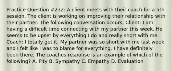 Practice Question #232: A client meets with their coach for a 5th session. The client is working on improving their relationship with their partner. The following conversation occurs: Client: I am having a difficult time connecting with my partner this week. He seems to be upset by everything I do and really short with me. Coach: I totally get it. My partner was so short with me last week and I felt like I was to blame for everything. I have definitely been there. The coaches response is an example of which of the following? A. Pity B. Sympathy C. Empathy D. Evaluation