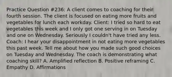 Practice Question #236: A client comes to coaching for their fourth session. The client is focused on eating more fruits and vegetables for lunch each workday. Client: I tried so hard to eat vegetables this week and I only got one serving in on Tuesday and one on Wednesday. Seriously I couldn't have tried any less. Coach: I hear your disappointment in not eating more vegetables this past week. Tell me about how you made such good choices on Tuesday and Wednesday. The coach is demonstrating what coaching skill? A. Amplified reflection B. Positive reframing C. Empathy D. Affirmations