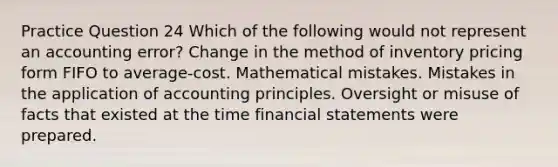 Practice Question 24 Which of the following would not represent an accounting error? Change in the method of inventory pricing form FIFO to average-cost. Mathematical mistakes. Mistakes in the application of accounting principles. Oversight or misuse of facts that existed at the time financial statements were prepared.