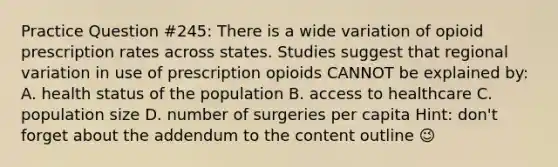 Practice Question #245: There is a wide variation of opioid prescription rates across states. Studies suggest that regional variation in use of prescription opioids CANNOT be explained by: A. health status of the population B. access to healthcare C. population size D. number of surgeries per capita Hint: don't forget about the addendum to the content outline 😉