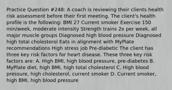 Practice Question #248: A coach is reviewing their clients health risk assessment before their first meeting. The client's health profile is the following: BMI 27 Current smoker Exercise 150 min/week, moderate intensity Strength trains 2x per week, all major muscle groups Diagnosed high blood pressure Diagnosed high total cholesterol Eats in alignment with MyPlate recommendations High stress job Pre-diabetic The client has three key risk factors for heart disease. These three key risk factors are: A. High BMI, high blood pressure, pre-diabetes B. MyPlate diet, high BMI, high total cholesterol C. High blood pressure, high cholesterol, current smoker D. Current smoker, high BMI, high blood pressure