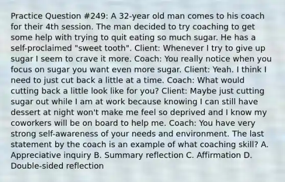 Practice Question #249: A 32-year old man comes to his coach for their 4th session. The man decided to try coaching to get some help with trying to quit eating so much sugar. He has a self-proclaimed "sweet tooth". Client: Whenever I try to give up sugar I seem to crave it more. Coach: You really notice when you focus on sugar you want even more sugar. Client: Yeah. I think I need to just cut back a little at a time. Coach: What would cutting back a little look like for you? Client: Maybe just cutting sugar out while I am at work because knowing I can still have dessert at night won't make me feel so deprived and I know my coworkers will be on board to help me. Coach: You have very strong self-awareness of your needs and environment. The last statement by the coach is an example of what coaching skill? A. Appreciative inquiry B. Summary reflection C. Affirmation D. Double-sided reflection