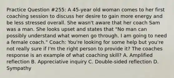 Practice Question #255: A 45-year old woman comes to her first coaching session to discuss her desire to gain more energy and be less stressed overall. She wasn't aware that her coach Sam was a man. She looks upset and states that "No man can possibly understand what women go through. I am going to need a female coach." Coach: You're looking for some help but you're not really sure if I'm the right person to provide it? The coaches response is an example of what coaching skill? A. Amplified reflection B. Appreciative inquiry C. Double-sided reflection D. Sympathy