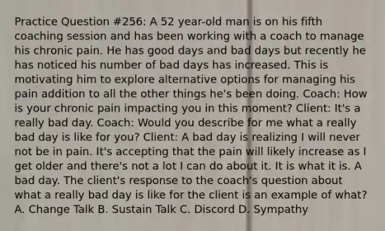 Practice Question #256: A 52 year-old man is on his fifth coaching session and has been working with a coach to manage his chronic pain. He has good days and bad days but recently he has noticed his number of bad days has increased. This is motivating him to explore alternative options for managing his pain addition to all the other things he's been doing. Coach: How is your chronic pain impacting you in this moment? Client: It's a really bad day. Coach: Would you describe for me what a really bad day is like for you? Client: A bad day is realizing I will never not be in pain. It's accepting that the pain will likely increase as I get older and there's not a lot I can do about it. It is what it is. A bad day. The client's response to the coach's question about what a really bad day is like for the client is an example of what? A. Change Talk B. Sustain Talk C. Discord D. Sympathy