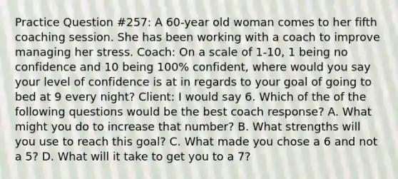 Practice Question #257: A 60-year old woman comes to her fifth coaching session. She has been working with a coach to improve managing her stress. Coach: On a scale of 1-10, 1 being no confidence and 10 being 100% confident, where would you say your level of confidence is at in regards to your goal of going to bed at 9 every night? Client: I would say 6. Which of the of the following questions would be the best coach response? A. What might you do to increase that number? B. What strengths will you use to reach this goal? C. What made you chose a 6 and not a 5? D. What will it take to get you to a 7?