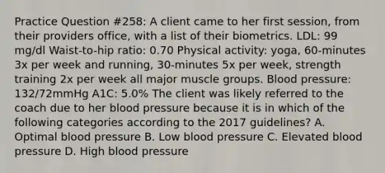 Practice Question #258: A client came to her first session, from their providers office, with a list of their biometrics. LDL: 99 mg/dl Waist-to-hip ratio: 0.70 Physical activity: yoga, 60-minutes 3x per week and running, 30-minutes 5x per week, strength training 2x per week all major muscle groups. Blood pressure: 132/72mmHg A1C: 5.0% The client was likely referred to the coach due to her blood pressure because it is in which of the following categories according to the 2017 guidelines? A. Optimal blood pressure B. Low blood pressure C. Elevated blood pressure D. High blood pressure