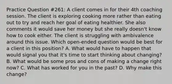 Practice Question #261: A client comes in for their 4th coaching session. The client is exploring cooking more rather than eating out to try and reach her goal of eating healthier. She also comments it would save her money but she really doesn't know how to cook either. The client is struggling with ambivalence around this issue. Which open-ended question would be best for a client in this position? A. What would have to happen that would signal you that it's time to start thinking about changing? B. What would be some pros and cons of making a change right now? C. What has worked for you in the past? D. Why make this change?