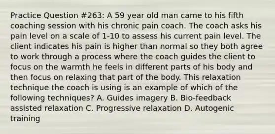 Practice Question #263: A 59 year old man came to his fifth coaching session with his chronic pain coach. The coach asks his pain level on a scale of 1-10 to assess his current pain level. The client indicates his pain is higher than normal so they both agree to work through a process where the coach guides the client to focus on the warmth he feels in different parts of his body and then focus on relaxing that part of the body. This relaxation technique the coach is using is an example of which of the following techniques? A. Guides imagery B. Bio-feedback assisted relaxation C. Progressive relaxation D. Autogenic training