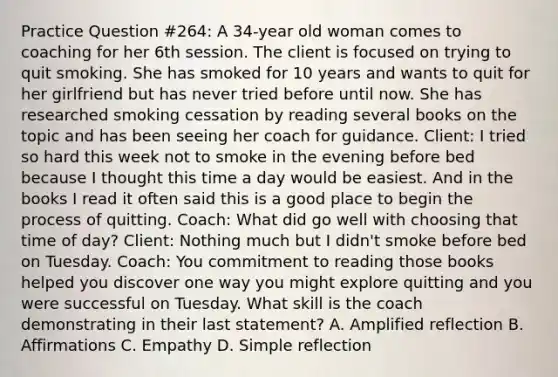 Practice Question #264: A 34-year old woman comes to coaching for her 6th session. The client is focused on trying to quit smoking. She has smoked for 10 years and wants to quit for her girlfriend but has never tried before until now. She has researched smoking cessation by reading several books on the topic and has been seeing her coach for guidance. Client: I tried so hard this week not to smoke in the evening before bed because I thought this time a day would be easiest. And in the books I read it often said this is a good place to begin the process of quitting. Coach: What did go well with choosing that time of day? Client: Nothing much but I didn't smoke before bed on Tuesday. Coach: You commitment to reading those books helped you discover one way you might explore quitting and you were successful on Tuesday. What skill is the coach demonstrating in their last statement? A. Amplified reflection B. Affirmations C. Empathy D. Simple reflection