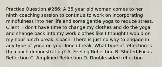 Practice Question #266: A 35 year old woman comes to her ninth coaching session to continue to work on incorporating mindfulness into her life and some gentle yoga to reduce stress. Client: I don't have time to change my clothes and do the yoga and change back into my work clothes like I thought I would on my hour lunch break. Coach: There is just no way to engage in any type of yoga on your lunch break. What type of reflection is the coach demonstrating? A. Feeling Reflection B. Shifted-Focus Reflection C. Amplified Reflection D. Double-sided reflection