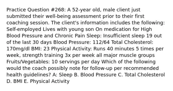 Practice Question #268: A 52-year old, male client just submitted their well-being assessment prior to their first coaching session. The client's information includes the following: Self-employed Lives with young son On medication for High Blood Pressure and Chronic Pain Sleep: Insufficient sleep 19 out of the last 30 days Blood Pressure: 112/64 Total Cholesterol: 170mg/dl BMI: 23 Physical Activity: Runs 40 minutes 5 times per week, strength training 3x per week all major muscle groups Fruits/Vegetables: 10 servings per day Which of the following would the coach possibly note for follow-up per recommended health guidelines? A: Sleep B. Blood Pressure C. Total Cholesterol D. BMI E. Physical Activity