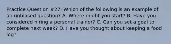 Practice Question #27: Which of the following is an example of an unbiased question? A. Where might you start? B. Have you considered hiring a personal trainer? C. Can you set a goal to complete next week? D. Have you thought about keeping a food log?