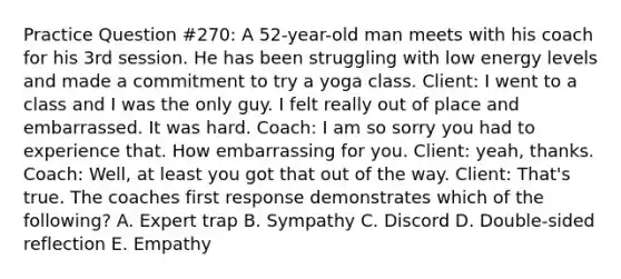 Practice Question #270: A 52-year-old man meets with his coach for his 3rd session. He has been struggling with low energy levels and made a commitment to try a yoga class. Client: I went to a class and I was the only guy. I felt really out of place and embarrassed. It was hard. Coach: I am so sorry you had to experience that. How embarrassing for you. Client: yeah, thanks. Coach: Well, at least you got that out of the way. Client: That's true. The coaches first response demonstrates which of the following? A. Expert trap B. Sympathy C. Discord D. Double-sided reflection E. Empathy