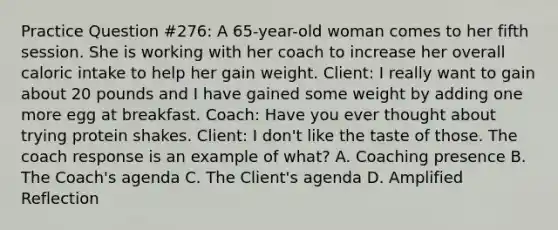 Practice Question #276: A 65-year-old woman comes to her fifth session. She is working with her coach to increase her overall caloric intake to help her gain weight. Client: I really want to gain about 20 pounds and I have gained some weight by adding one more egg at breakfast. Coach: Have you ever thought about trying protein shakes. Client: I don't like the taste of those. The coach response is an example of what? A. Coaching presence B. The Coach's agenda C. The Client's agenda D. Amplified Reflection