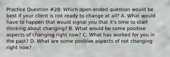 Practice Question #28: Which open-ended question would be best if your client is not ready to change at all? A. What would have to happen that would signal you that it's time to start thinking about changing? B. What would be some positive aspects of changing right now? C. What has worked for you in the past? D. What are some positive aspects of not changing right now?