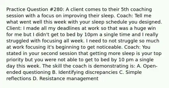 Practice Question #280: A client comes to their 5th coaching session with a focus on improving their sleep. Coach: Tell me what went well this week with your sleep schedule you designed. Client: I made all my deadlines at work so that was a huge win for me but I didn't get to bed by 10pm a single time and I really struggled with focusing all week. I need to not struggle so much at work focusing it's beginning to get noticeable. Coach: You stated in your second session that getting more sleep is your top priority but you were not able to get to bed by 10 pm a single day this week. The skill the coach is demonstrating is: A. Open-ended questioning B. Identifying discrepancies C. Simple reflections D. Resistance management