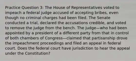 Practice Question 3: The House of Representatives voted to impeach a federal judge accused of accepting bribes, even though no criminal charges had been filed. The Senate conducted a trial, declared the accusations credible, and voted to remove the judge from the bench. The judge—who had been appointed by a president of a different party from that in control of both chambers of Congress—claimed that partisanship drove the impeachment proceedings and filed an appeal in federal court. Does the federal court have jurisdiction to hear the appeal under the Constitution?