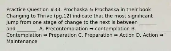 Practice Question #33. Prochaska & Prochaska in their book Changing to Thrive (pg.12) indicate that the most significant jump from one stage of change to the next is between _______ and ________. A. Precontemplation ➡️ contemplation B. Contemplation ➡️ Preparation C. Preparation ➡️ Action D. Action ➡️ Maintenance