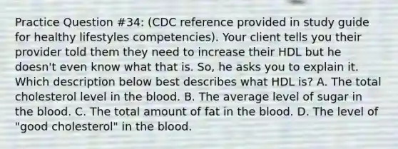 Practice Question #34: (CDC reference provided in study guide for healthy lifestyles competencies). Your client tells you their provider told them they need to increase their HDL but he doesn't even know what that is. So, he asks you to explain it. Which description below best describes what HDL is? A. The total cholesterol level in the blood. B. The average level of sugar in the blood. C. The total amount of fat in the blood. D. The level of "good cholesterol" in the blood.